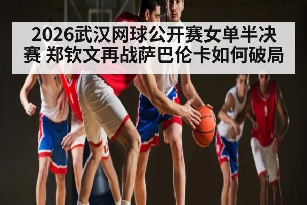 2026武汉网球公开赛女单半决赛 郑钦文再战萨巴伦卡如何破局